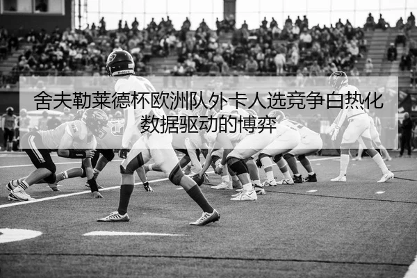 舍夫勒莱德杯欧洲队外卡人选竞争白热化数据驱动的博弈