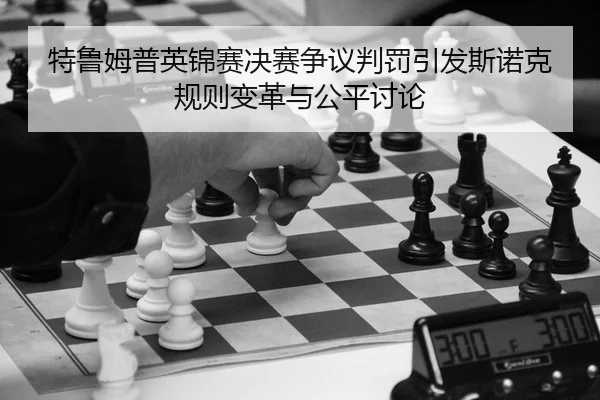 特鲁姆普英锦赛决赛争议判罚引发斯诺克规则变革与公平讨论（yaxin）